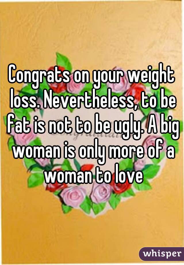 Congrats on your weight loss. Nevertheless, to be fat is not to be ugly. A big woman is only more of a woman to love