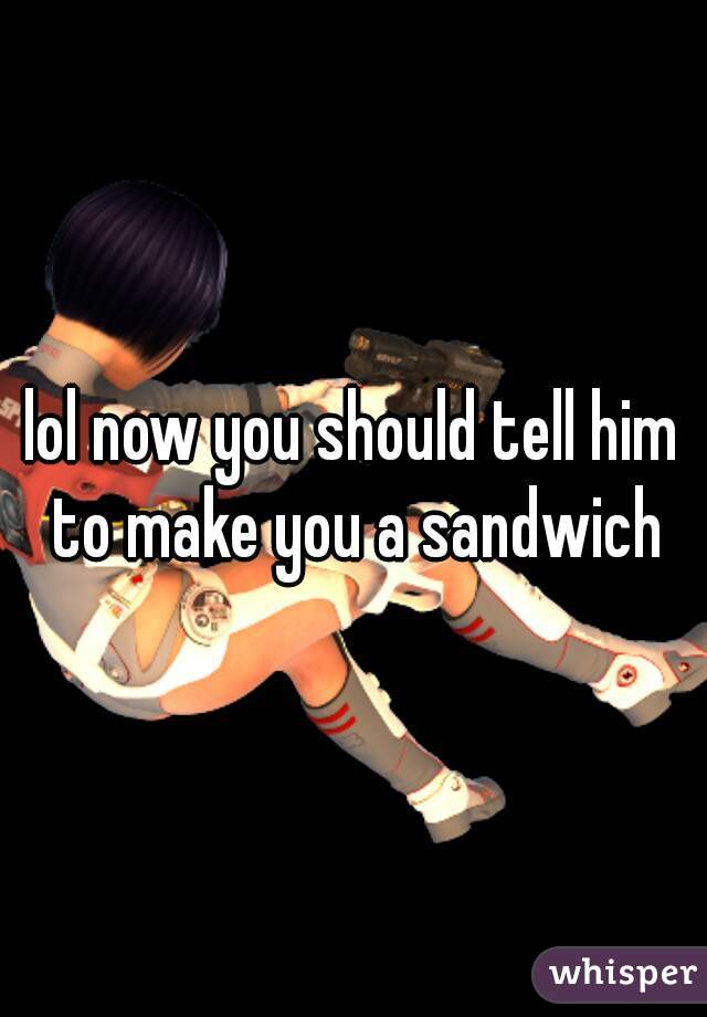 lol now you should tell him to make you a sandwich