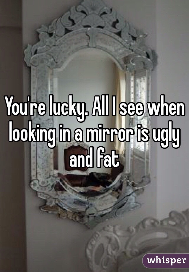 You're lucky. All I see when looking in a mirror is ugly and fat