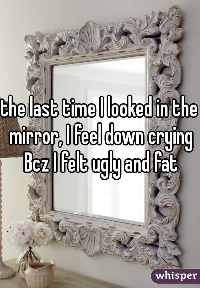 the last time I looked in the mirror, I feel down crying Bcz I felt ugly and fat