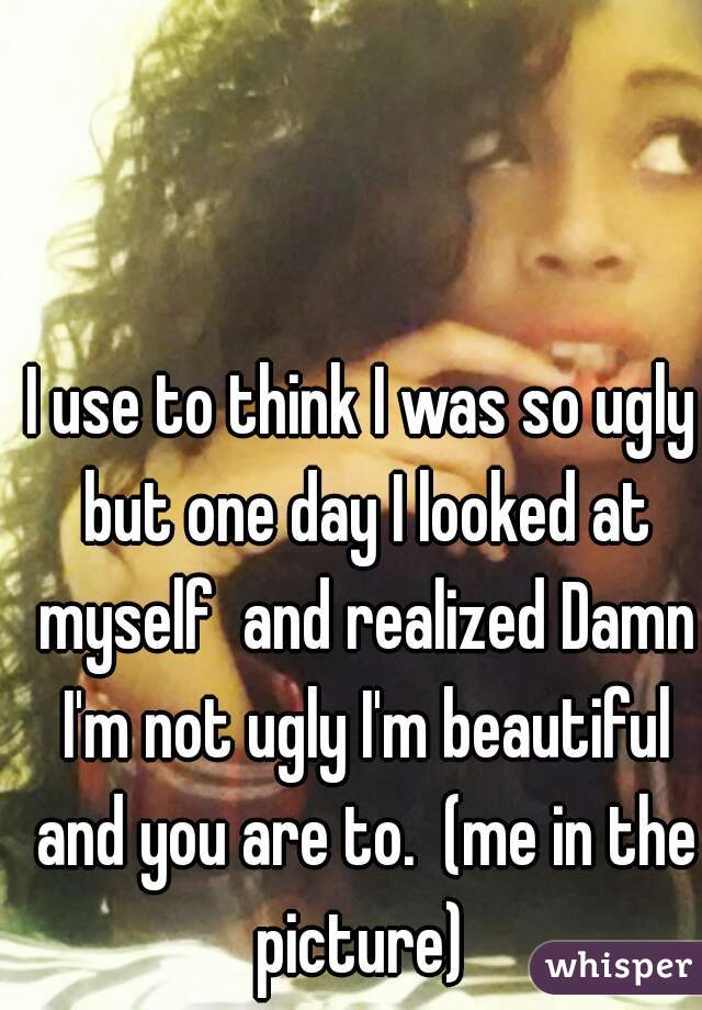 I use to think I was so ugly but one day I looked at myself  and realized Damn I'm not ugly I'm beautiful and you are to.  (me in the picture) 