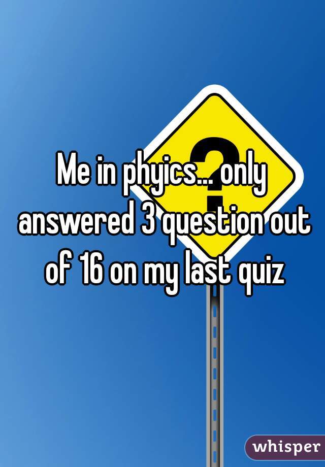 Me in phyics... only answered 3 question out of 16 on my last quiz