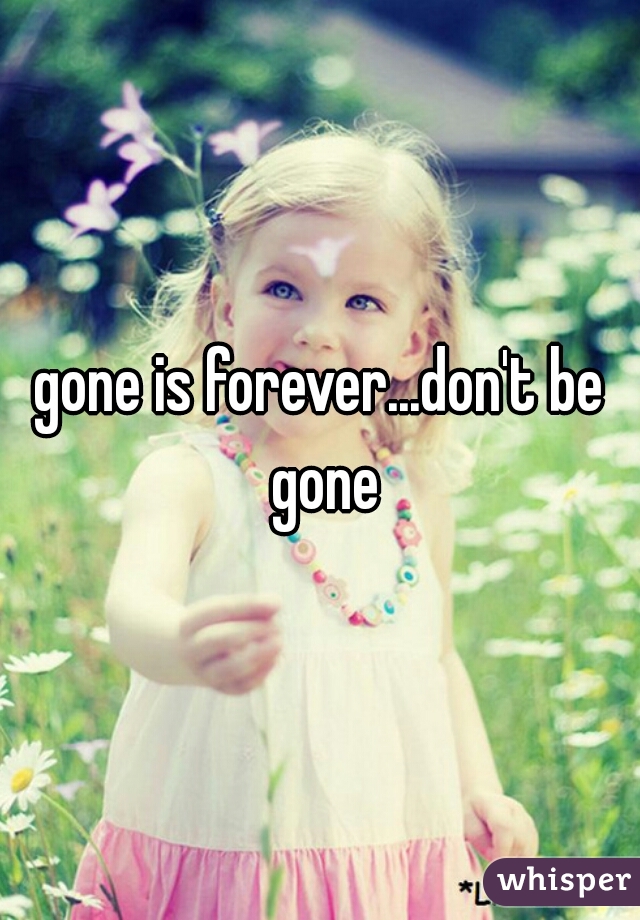 gone is forever...don't be gone