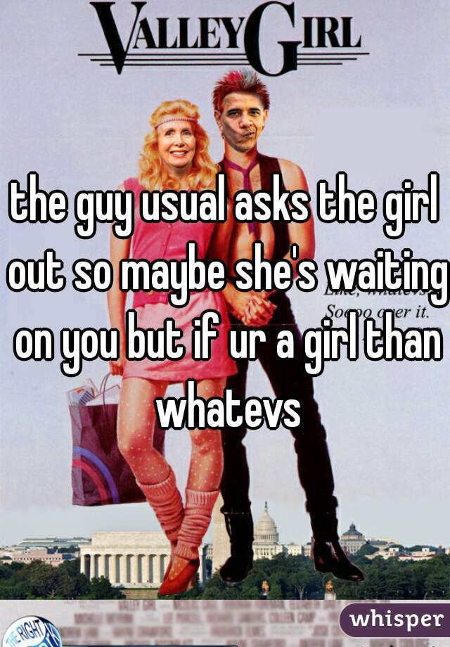 the guy usual asks the girl out so maybe she's waiting on you but if ur a girl than whatevs