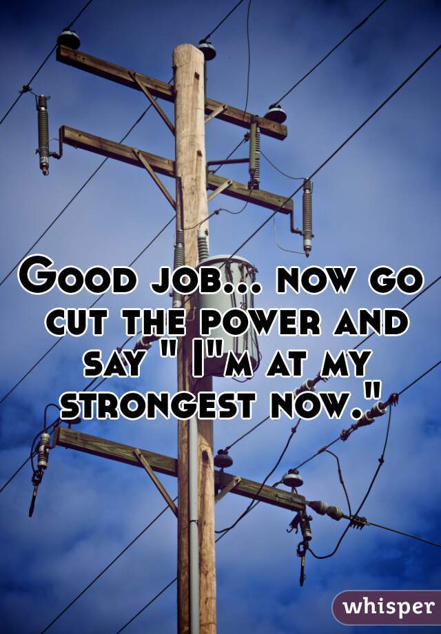 Good job... now go cut the power and say " I"m at my strongest now." 