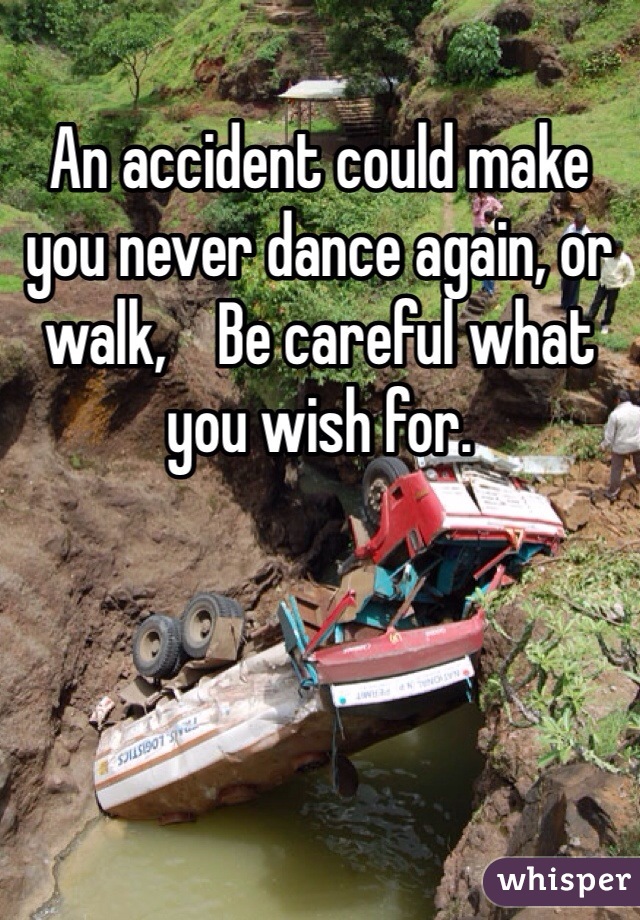 An accident could make you never dance again, or walk,    Be careful what you wish for.   