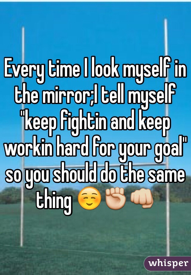 Every time I look myself in the mirror;I tell myself "keep fightin and keep workin hard for your goal" so you should do the same thing ☺️✊👊