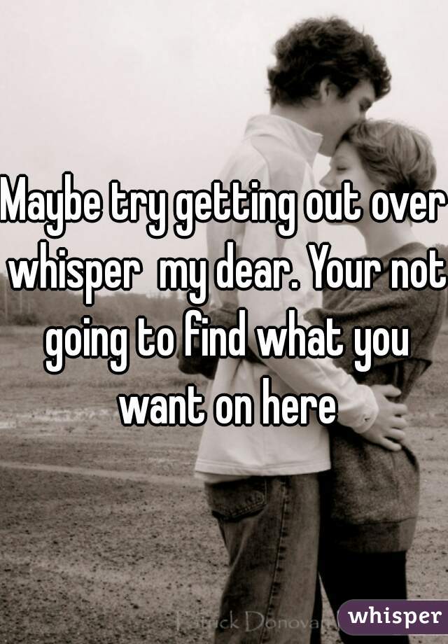 Maybe try getting out over whisper  my dear. Your not going to find what you want on here
