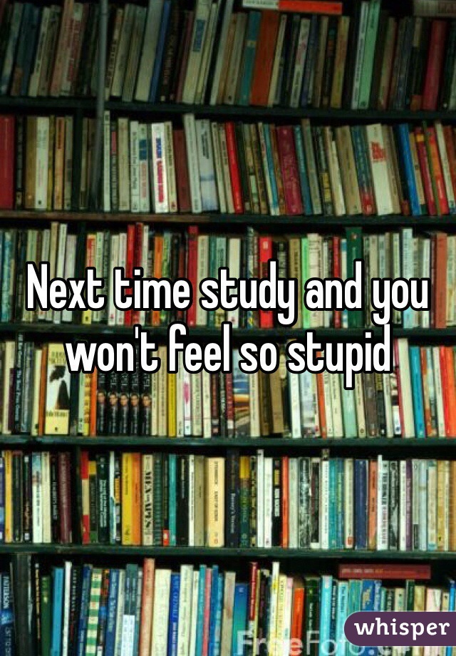 Next time study and you won't feel so stupid