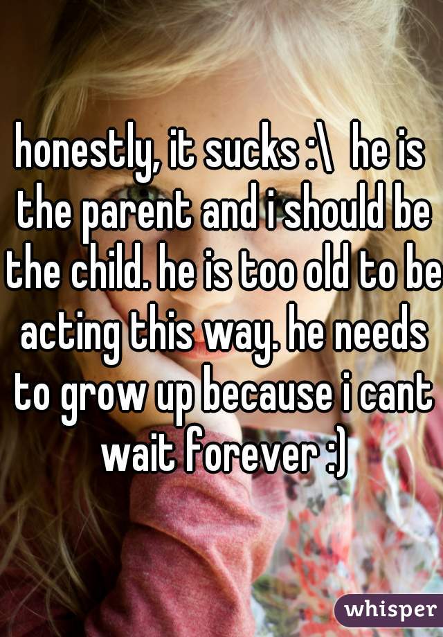 honestly, it sucks :\  he is the parent and i should be the child. he is too old to be acting this way. he needs to grow up because i cant wait forever :)
