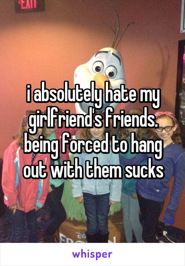 i absolutely hate my girlfriend's friends. being forced to hang out with them sucks