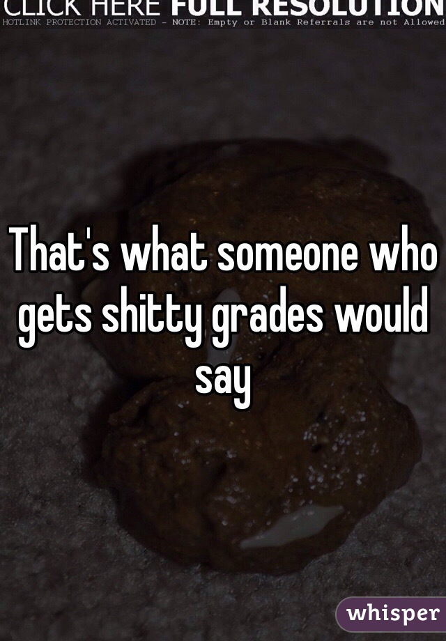 That's what someone who gets shitty grades would say