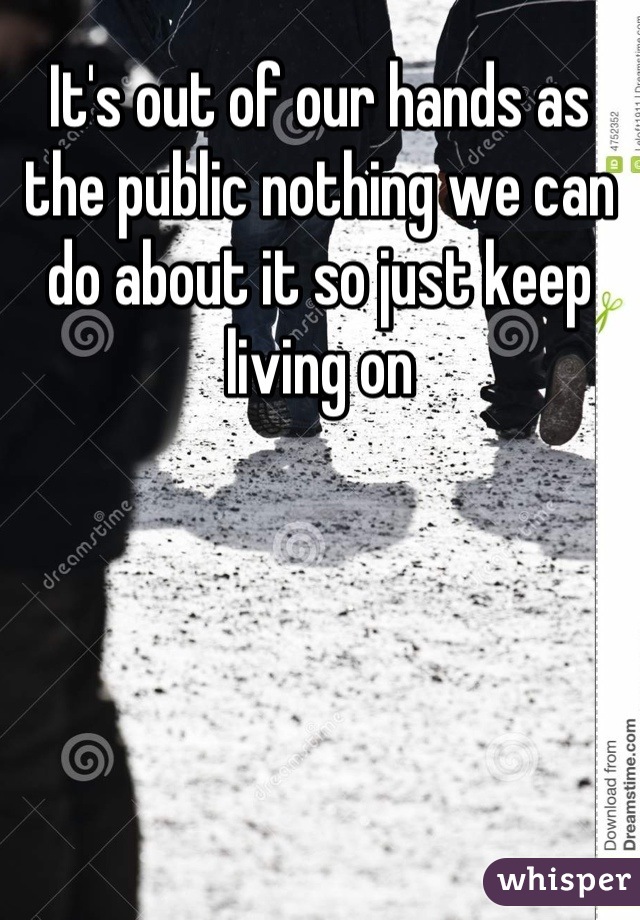 It's out of our hands as the public nothing we can do about it so just keep living on