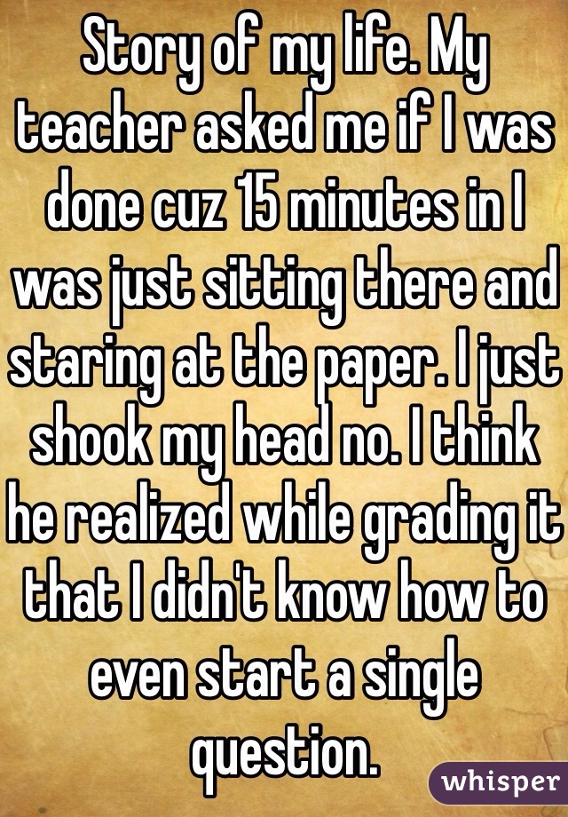 Story of my life. My teacher asked me if I was done cuz 15 minutes in I was just sitting there and staring at the paper. I just shook my head no. I think he realized while grading it that I didn't know how to even start a single question.