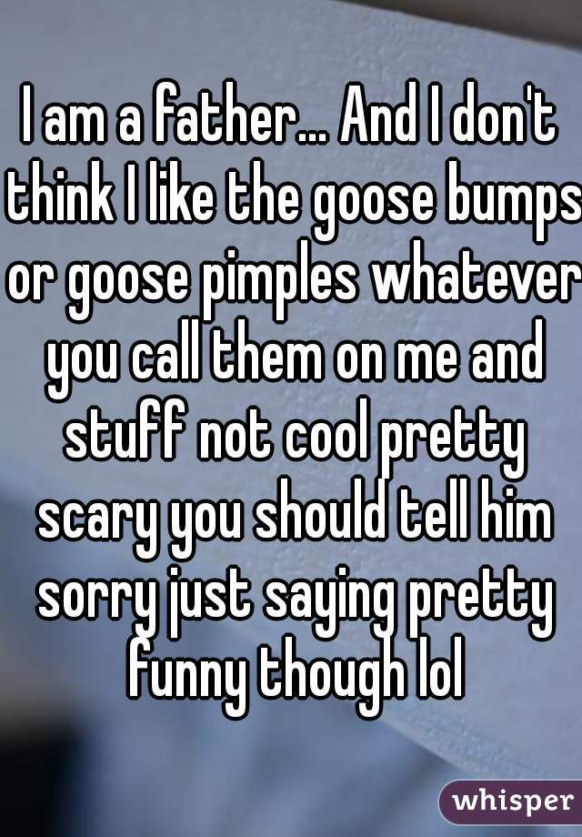 I am a father... And I don't think I like the goose bumps or goose pimples whatever you call them on me and stuff not cool pretty scary you should tell him sorry just saying pretty funny though lol