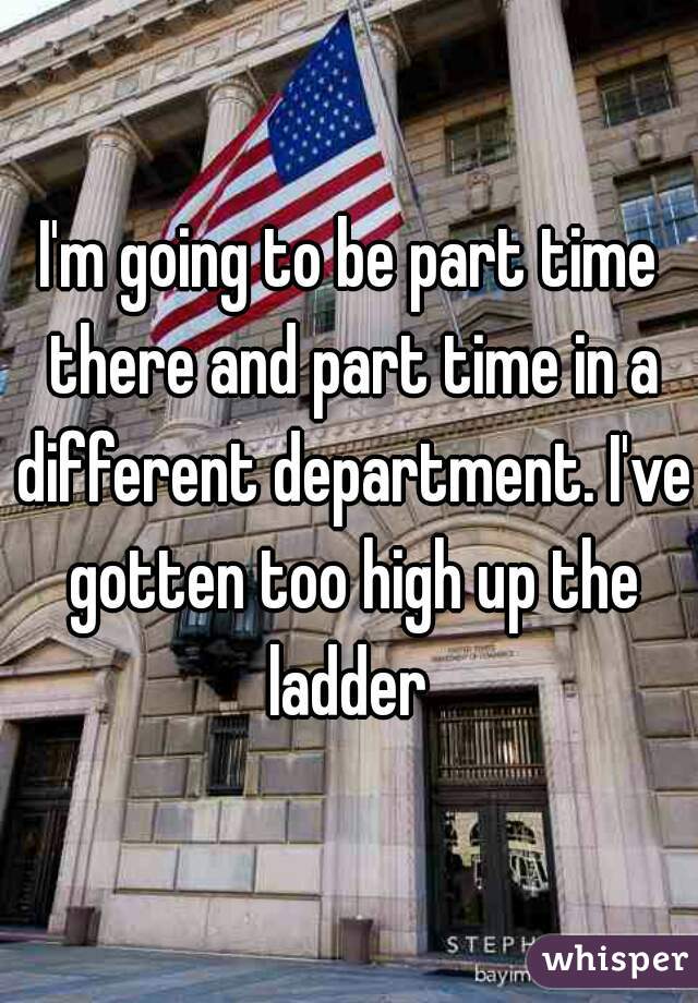 I'm going to be part time there and part time in a different department. I've gotten too high up the ladder 