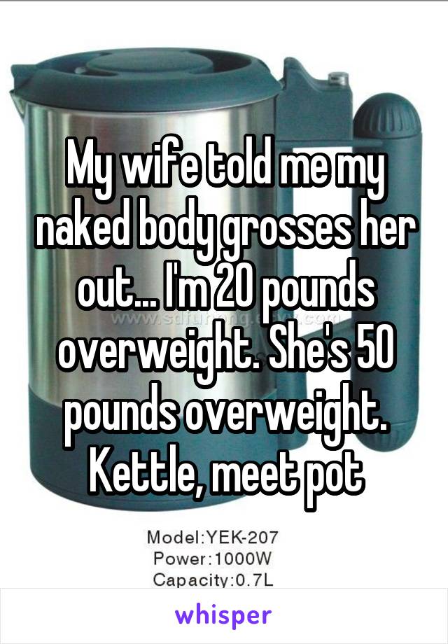 My wife told me my naked body grosses her out... I'm 20 pounds overweight. She's 50 pounds overweight. Kettle, meet pot