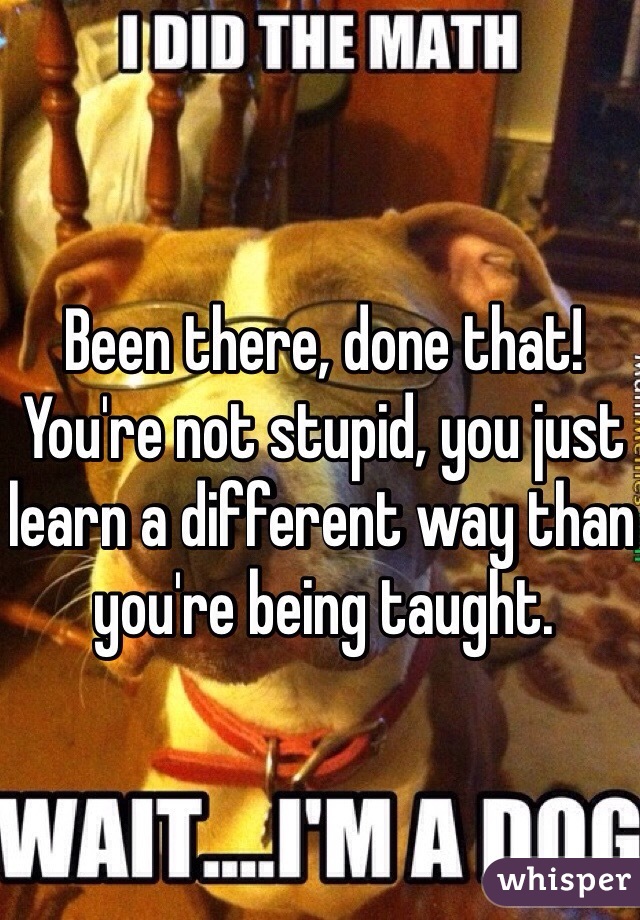 Been there, done that! You're not stupid, you just learn a different way than you're being taught.