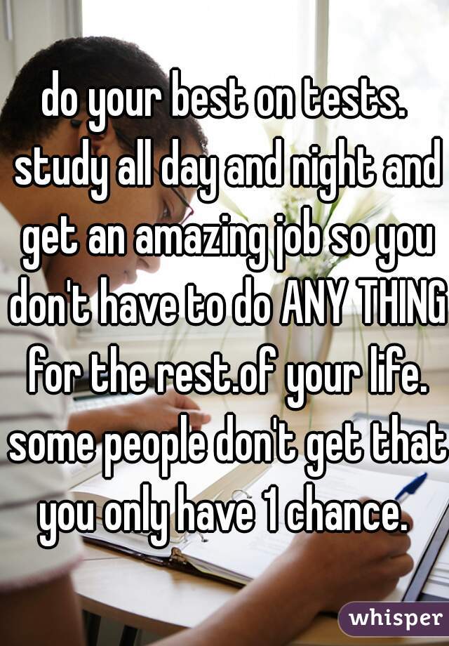 do your best on tests. study all day and night and get an amazing job so you don't have to do ANY THING for the rest.of your life. some people don't get that you only have 1 chance. 