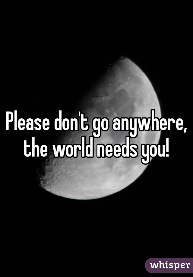 Please don't go anywhere, the world needs you!