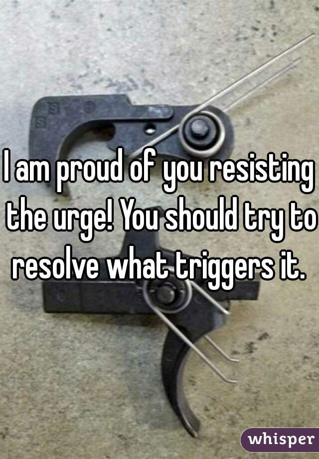 I am proud of you resisting the urge! You should try to resolve what triggers it. 
 