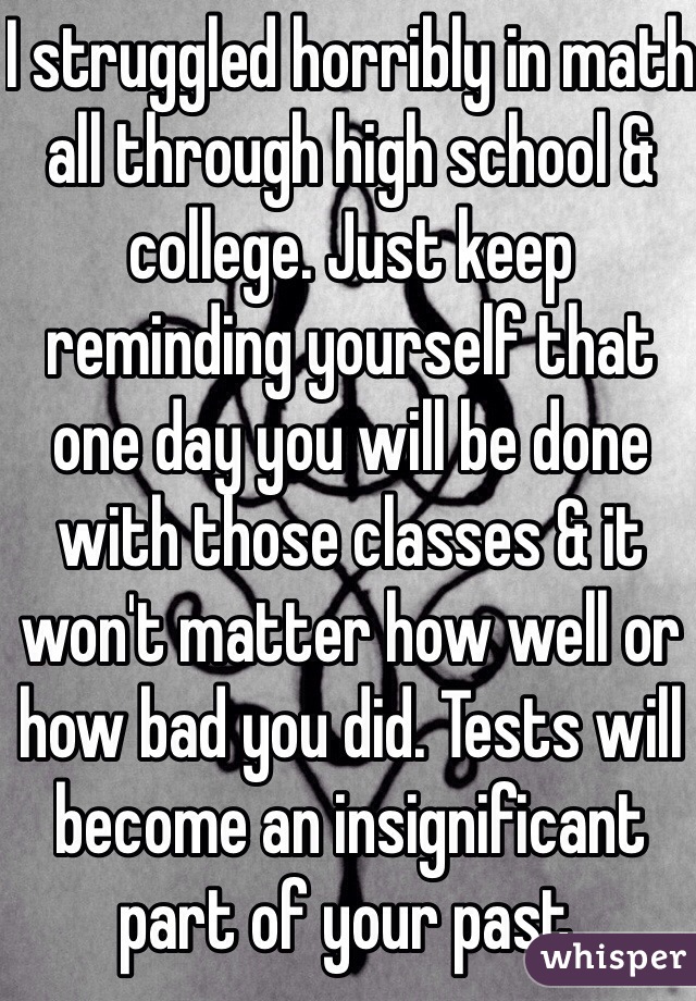 I struggled horribly in math all through high school & college. Just keep reminding yourself that one day you will be done with those classes & it won't matter how well or how bad you did. Tests will become an insignificant part of your past.