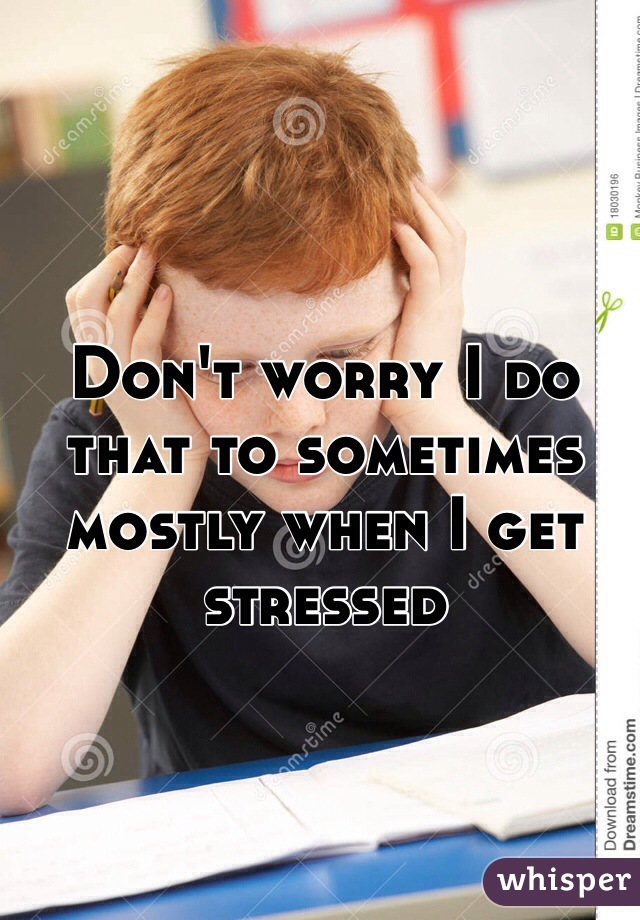 Don't worry I do that to sometimes mostly when I get stressed