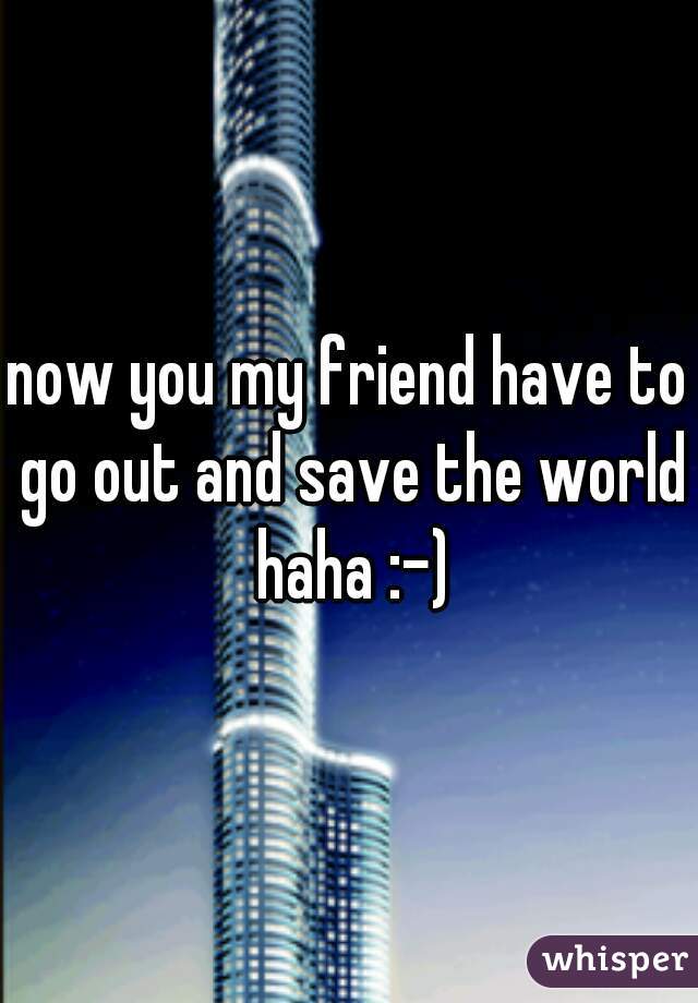 now you my friend have to go out and save the world haha :-)