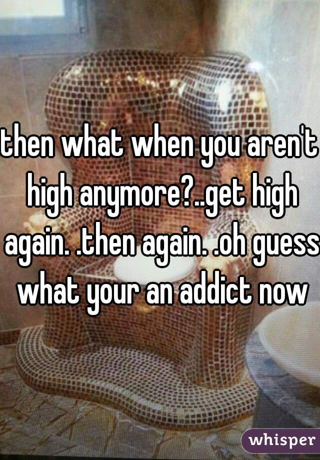 then what when you aren't high anymore?..get high again. .then again. .oh guess what your an addict now