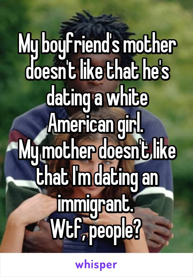 My boyfriend's mother doesn't like that he's dating a white American girl. 
My mother doesn't like that I'm dating an immigrant. 
Wtf, people? 