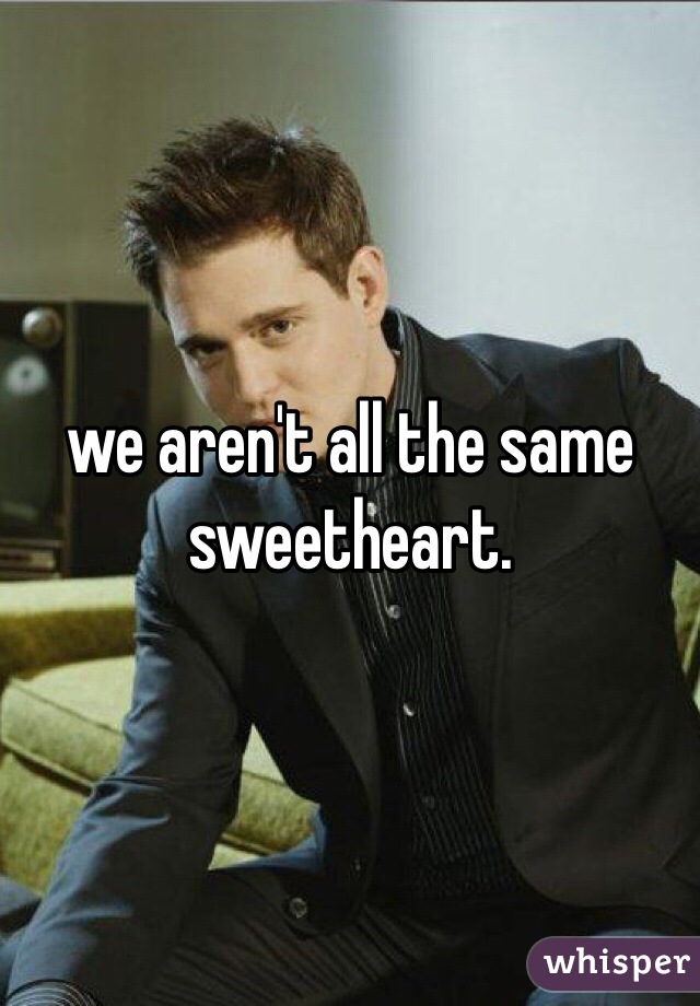 we aren't all the same sweetheart. 