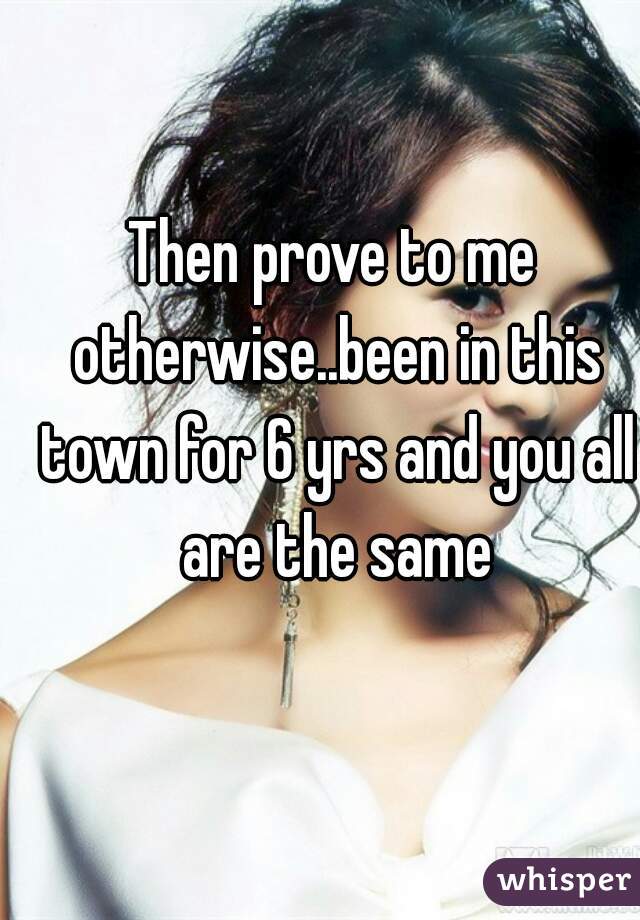Then prove to me otherwise..been in this town for 6 yrs and you all are the same