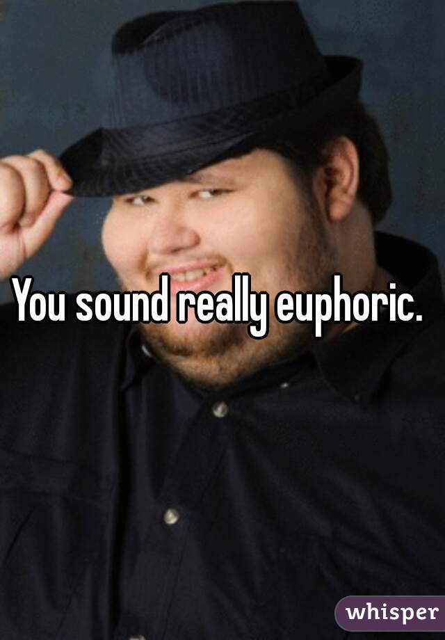 You sound really euphoric. 