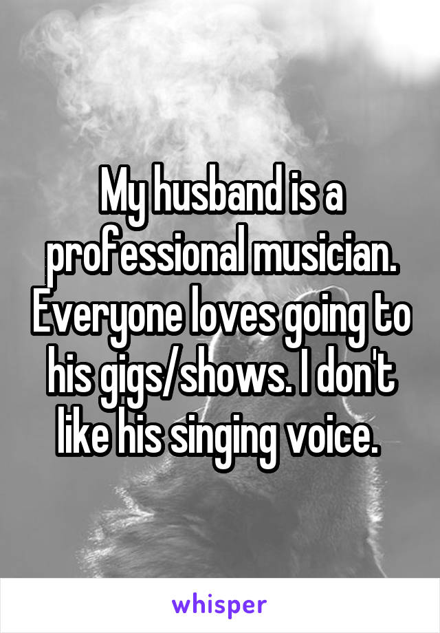 My husband is a professional musician. Everyone loves going to his gigs/shows. I don't like his singing voice. 