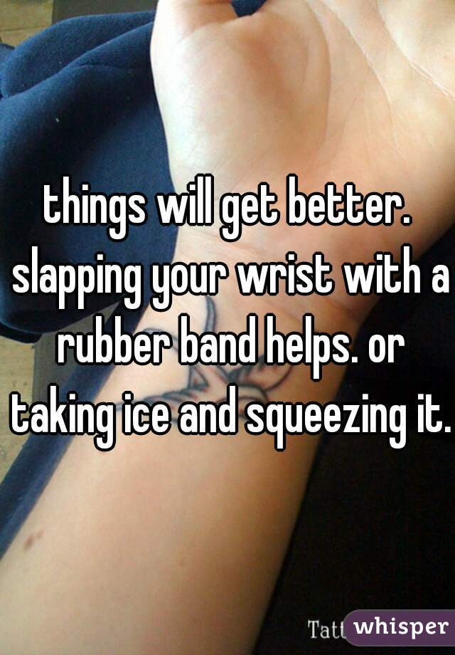 things will get better. slapping your wrist with a rubber band helps. or taking ice and squeezing it.