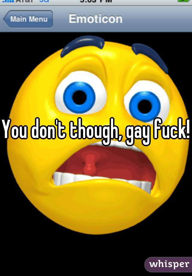 You don't though, gay fuck!