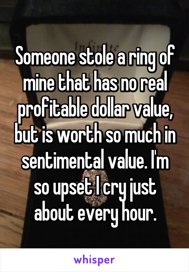 Someone stole a ring of mine that has no real profitable dollar value, but is worth so much in sentimental value. I'm so upset I cry just about every hour.