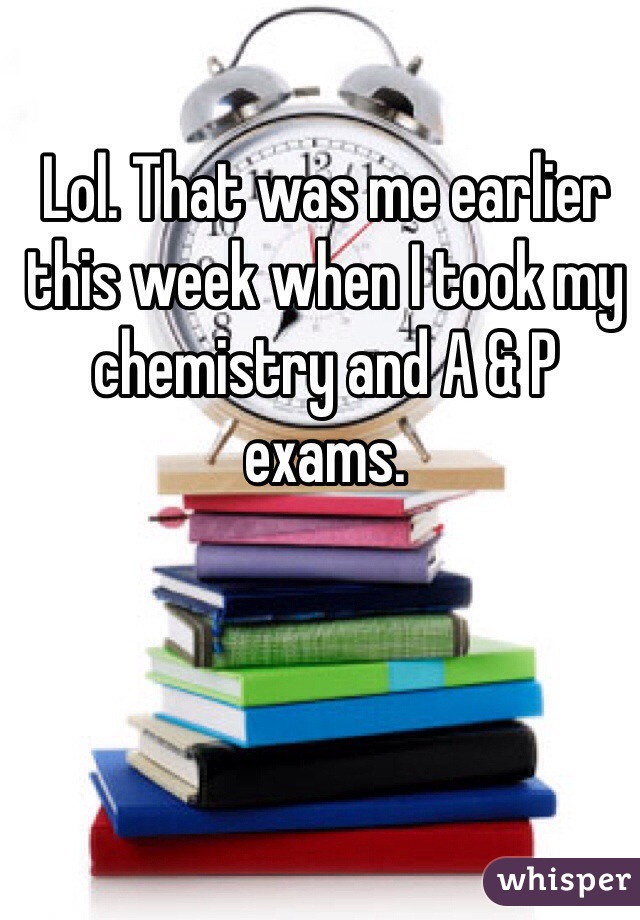 Lol. That was me earlier this week when I took my chemistry and A & P exams. 