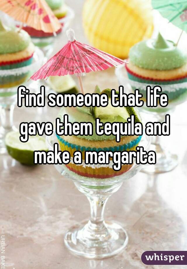 find someone that life gave them tequila and make a margarita