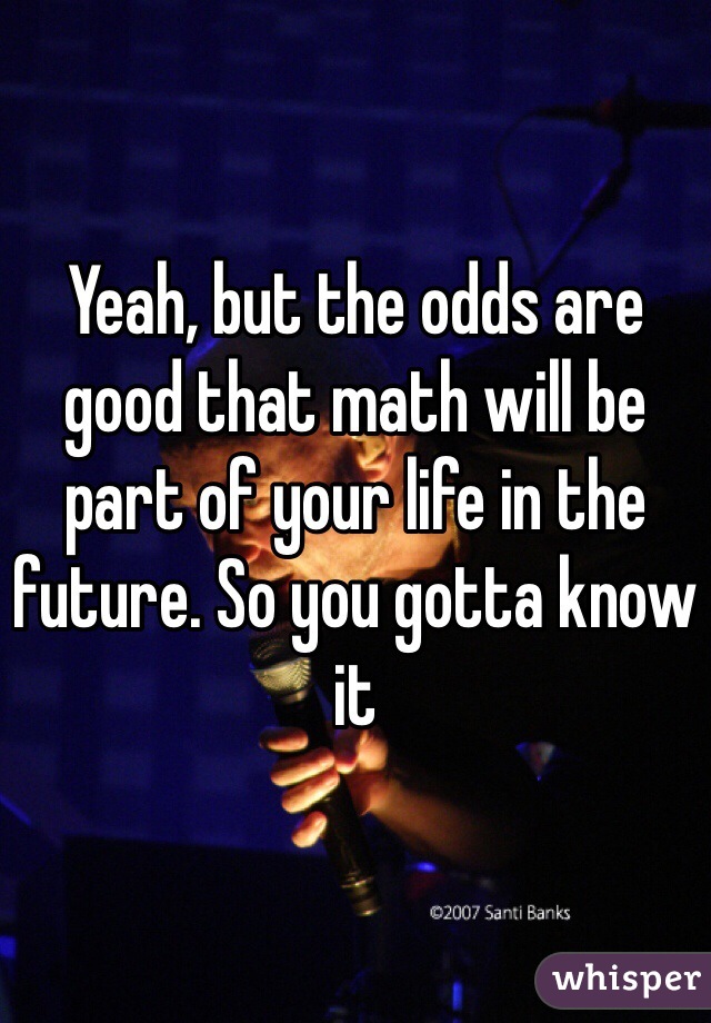 Yeah, but the odds are good that math will be part of your life in the future. So you gotta know it