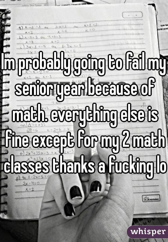 Im probably going to fail my senior year because of math. everything else is fine except for my 2 math classes thanks a fucking lot