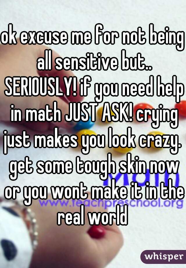 ok excuse me for not being all sensitive but.. SERIOUSLY! if you need help in math JUST ASK! crying just makes you look crazy.  get some tough skin now or you wont make it in the real world 