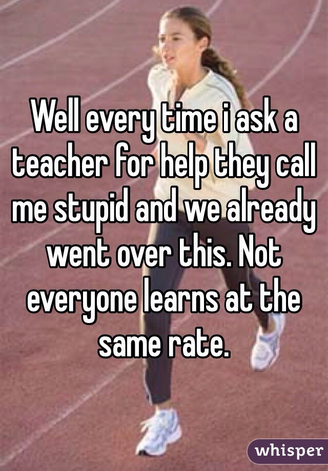 Well every time i ask a teacher for help they call me stupid and we already went over this. Not everyone learns at the same rate.