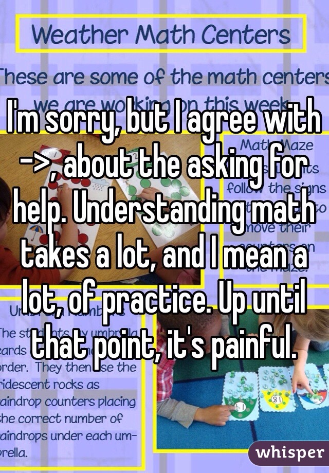 I'm sorry, but I agree with ->, about the asking for help. Understanding math takes a lot, and I mean a lot, of practice. Up until that point, it's painful.