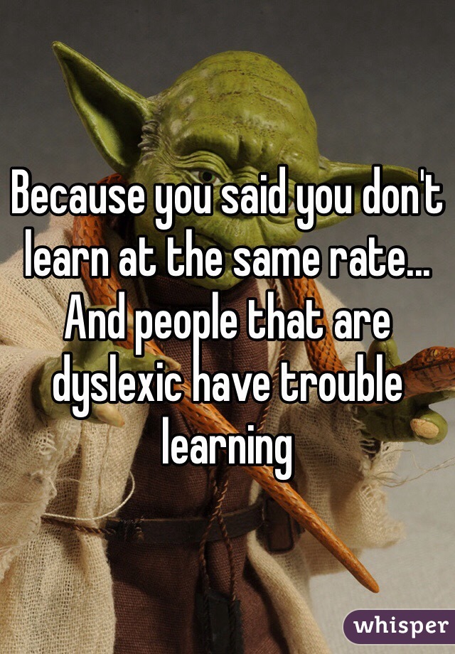 Because you said you don't learn at the same rate... And people that are dyslexic have trouble learning 