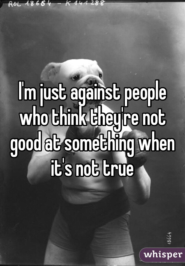 I'm just against people who think they're not good at something when it's not true 