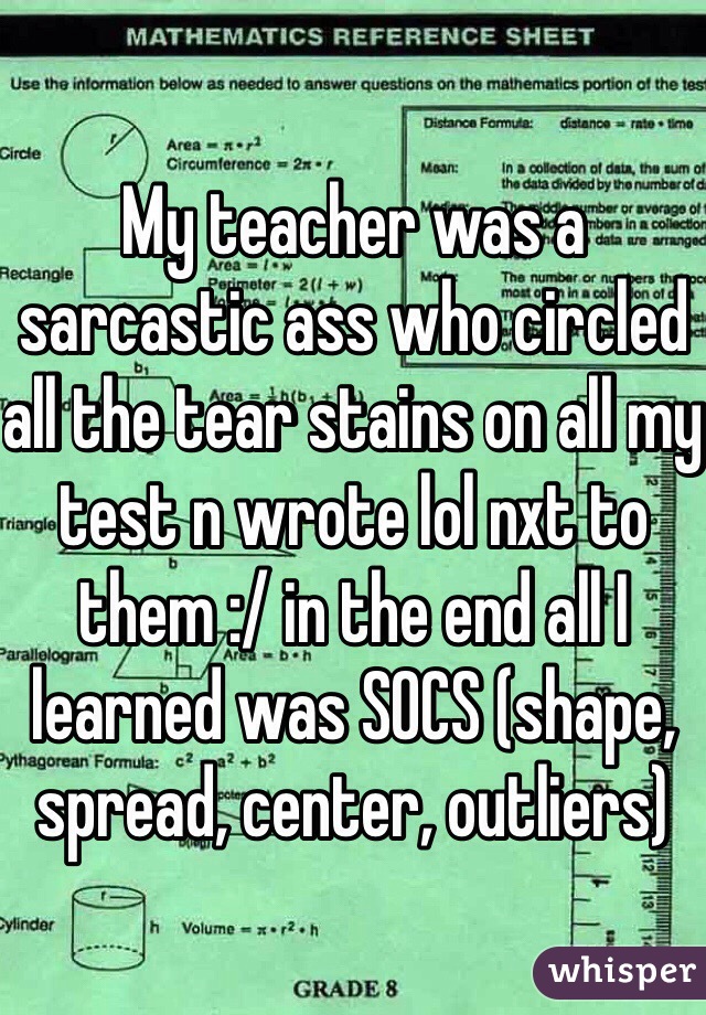 My teacher was a sarcastic ass who circled all the tear stains on all my test n wrote lol nxt to them :/ in the end all I learned was SOCS (shape, spread, center, outliers)