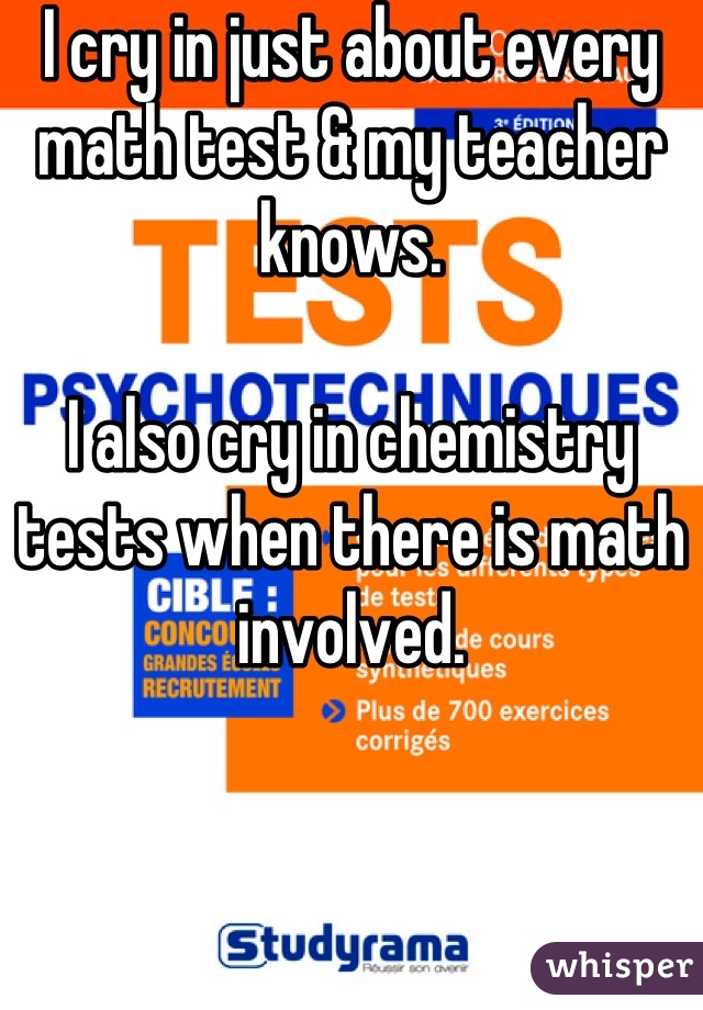 I cry in just about every math test & my teacher knows.

I also cry in chemistry tests when there is math involved.