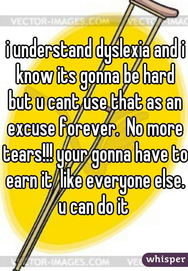  i understand dyslexia and i know its gonna be hard but u cant use that as an excuse forever.  No more tears!!! your gonna have to earn it  like everyone else. u can do it 