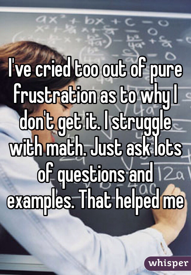 I've cried too out of pure frustration as to why I don't get it. I struggle with math. Just ask lots of questions and examples. That helped me